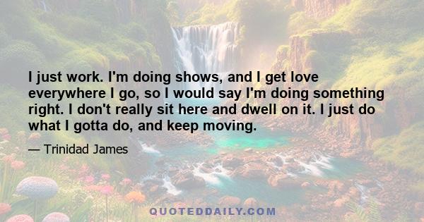 I just work. I'm doing shows, and I get love everywhere I go, so I would say I'm doing something right. I don't really sit here and dwell on it. I just do what I gotta do, and keep moving.