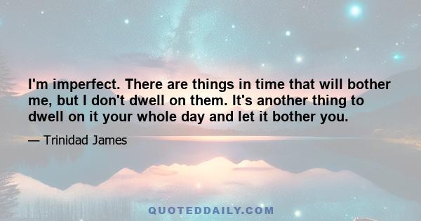 I'm imperfect. There are things in time that will bother me, but I don't dwell on them. It's another thing to dwell on it your whole day and let it bother you.