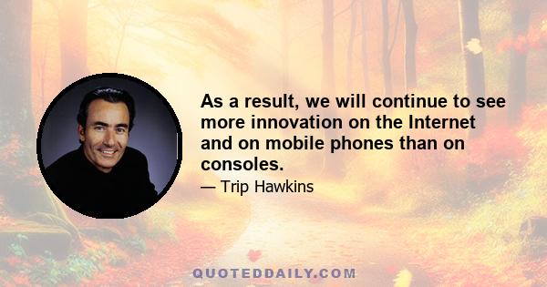 As a result, we will continue to see more innovation on the Internet and on mobile phones than on consoles.