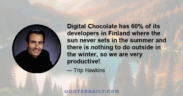 Digital Chocolate has 60% of its developers in Finland where the sun never sets in the summer and there is nothing to do outside in the winter, so we are very productive!