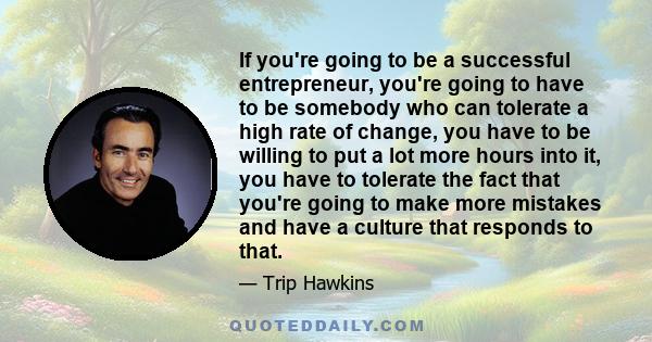 If you're going to be a successful entrepreneur, you're going to have to be somebody who can tolerate a high rate of change, you have to be willing to put a lot more hours into it, you have to tolerate the fact that