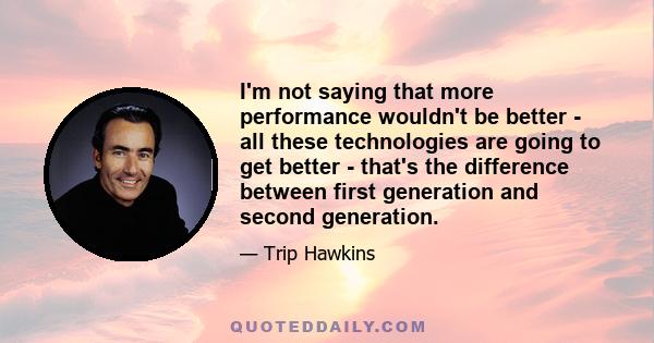 I'm not saying that more performance wouldn't be better - all these technologies are going to get better - that's the difference between first generation and second generation.