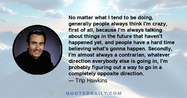 No matter what I tend to be doing, generally people always think I'm crazy, first of all, because I'm always talking about things in the future that haven't happened yet, and people have a hard time believing what's