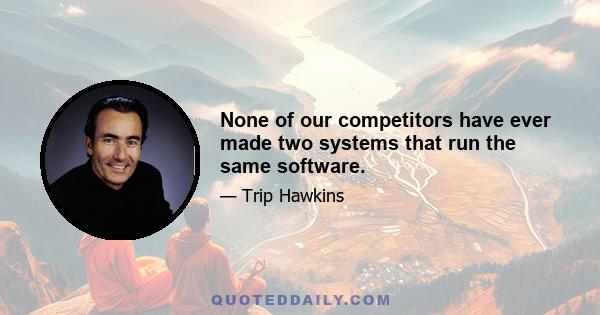 None of our competitors have ever made two systems that run the same software.