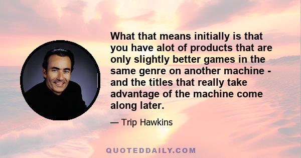 What that means initially is that you have alot of products that are only slightly better games in the same genre on another machine - and the titles that really take advantage of the machine come along later.