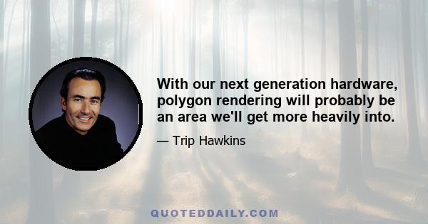 With our next generation hardware, polygon rendering will probably be an area we'll get more heavily into.