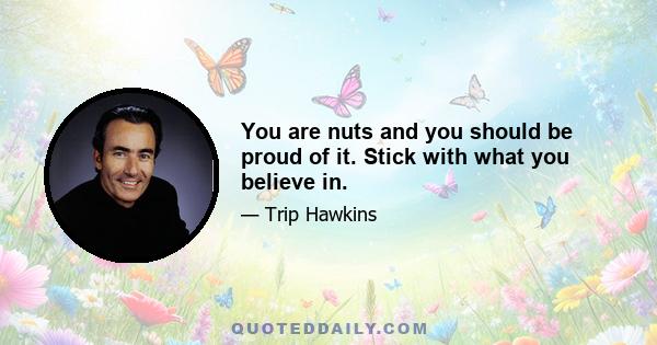 You are nuts and you should be proud of it. Stick with what you believe in.