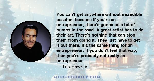 You can't get anywhere without incredible passion, because if you're an entrepreneur, there's gonna be a lot of bumps in the road. A great artist has to do their art. There's nothing that can stop them from doing it.