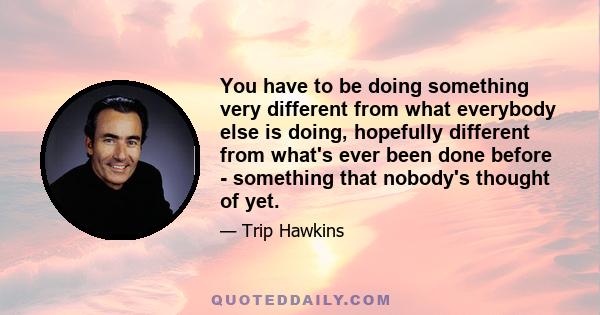 You have to be doing something very different from what everybody else is doing, hopefully different from what's ever been done before - something that nobody's thought of yet.