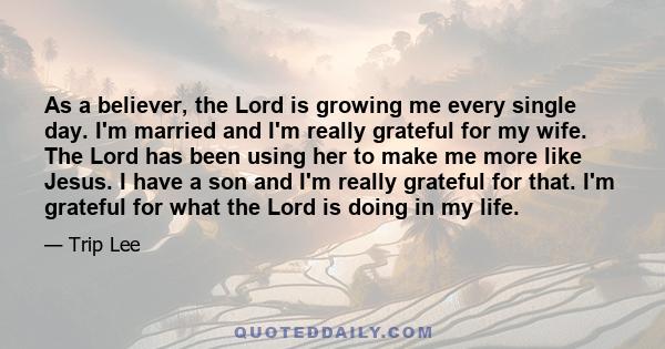 As a believer, the Lord is growing me every single day. I'm married and I'm really grateful for my wife. The Lord has been using her to make me more like Jesus. I have a son and I'm really grateful for that. I'm