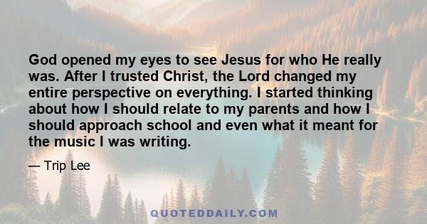 God opened my eyes to see Jesus for who He really was. After I trusted Christ, the Lord changed my entire perspective on everything. I started thinking about how I should relate to my parents and how I should approach