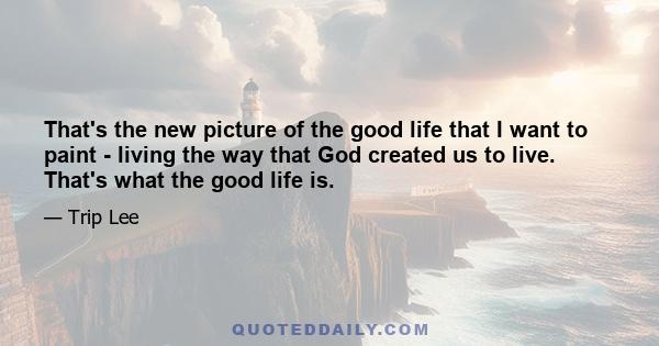 That's the new picture of the good life that I want to paint - living the way that God created us to live. That's what the good life is.