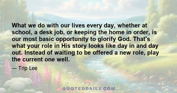 What we do with our lives every day, whether at school, a desk job, or keeping the home in order, is our most basic opportunity to glorify God. That's what your role in His story looks like day in and day out. Instead