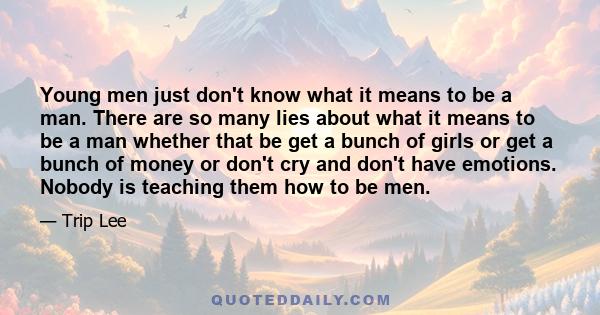 Young men just don't know what it means to be a man. There are so many lies about what it means to be a man whether that be get a bunch of girls or get a bunch of money or don't cry and don't have emotions. Nobody is