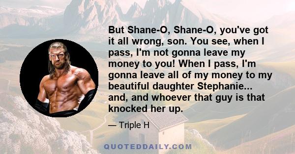 But Shane-O, Shane-O, you've got it all wrong, son. You see, when I pass, I'm not gonna leave my money to you! When I pass, I'm gonna leave all of my money to my beautiful daughter Stephanie... and, and whoever that guy 