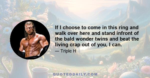 If I choose to come in this ring and walk over here and stand infront of the bald wonder twins and beat the living crap out of you, I can.
