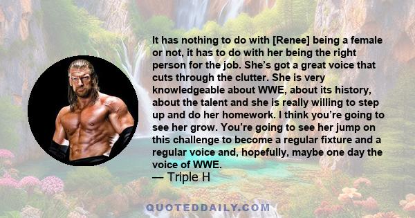 It has nothing to do with [Renee] being a female or not, it has to do with her being the right person for the job. She’s got a great voice that cuts through the clutter. She is very knowledgeable about WWE, about its