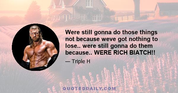 Were still gonna do those things not because weve got nothing to lose.. were still gonna do them because.. WERE RICH BIATCH!!