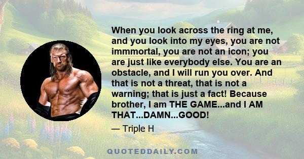 When you look across the ring at me, and you look into my eyes, you are not immmortal, you are not an icon; you are just like everybody else. You are an obstacle, and I will run you over. And that is not a threat, that