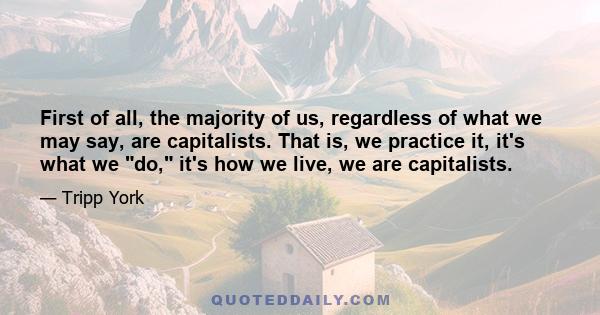 First of all, the majority of us, regardless of what we may say, are capitalists. That is, we practice it, it's what we do, it's how we live, we are capitalists.