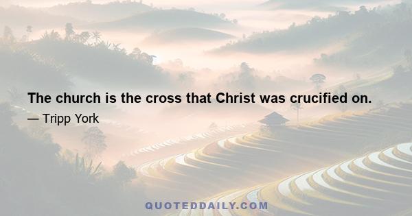 The church is the cross that Christ was crucified on.