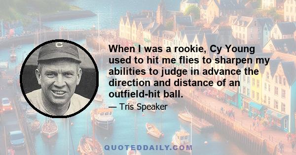 When I was a rookie, Cy Young used to hit me flies to sharpen my abilities to judge in advance the direction and distance of an outfield-hit ball.