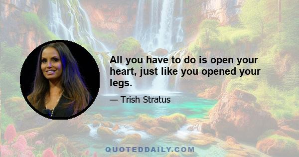 All you have to do is open your heart, just like you opened your legs.