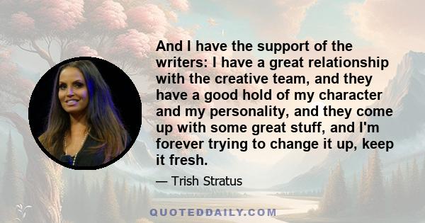 And I have the support of the writers: I have a great relationship with the creative team, and they have a good hold of my character and my personality, and they come up with some great stuff, and I'm forever trying to