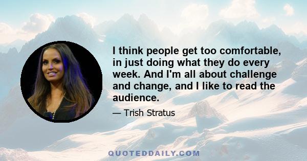 I think people get too comfortable, in just doing what they do every week. And I'm all about challenge and change, and I like to read the audience.