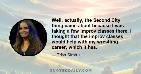 Well, actually, the Second City thing came about because I was taking a few improv classes there. I thought that the improv classes would help with my wrestling career, which it has.