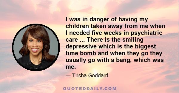 I was in danger of having my children taken away from me when I needed five weeks in psychiatric care ... There is the smiling depressive which is the biggest time bomb and when they go they usually go with a bang,