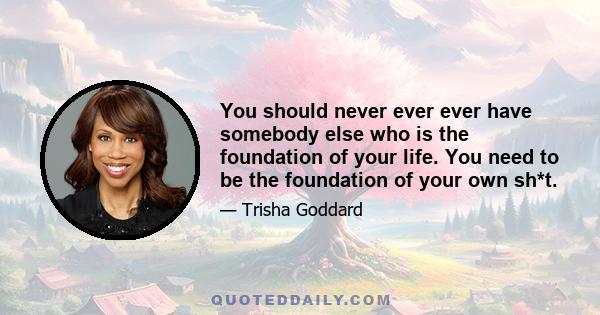 You should never ever ever have somebody else who is the foundation of your life. You need to be the foundation of your own sh*t.