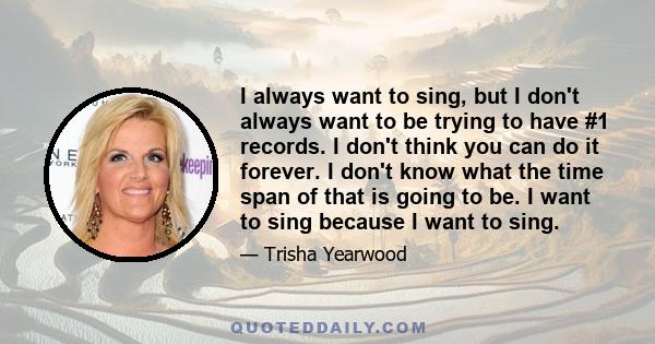 I always want to sing, but I don't always want to be trying to have #1 records. I don't think you can do it forever. I don't know what the time span of that is going to be. I want to sing because I want to sing.