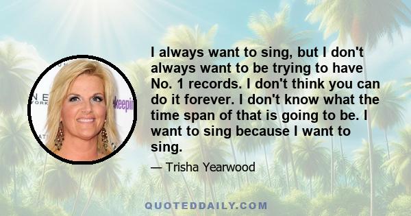 I always want to sing, but I don't always want to be trying to have No. 1 records. I don't think you can do it forever. I don't know what the time span of that is going to be. I want to sing because I want to sing.