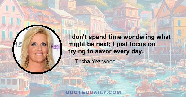 I don't spend time wondering what might be next; I just focus on trying to savor every day.