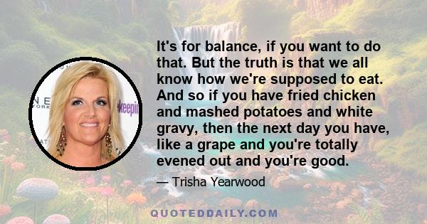 It's for balance, if you want to do that. But the truth is that we all know how we're supposed to eat. And so if you have fried chicken and mashed potatoes and white gravy, then the next day you have, like a grape and