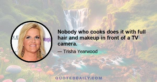 Nobody who cooks does it with full hair and makeup in front of a TV camera.