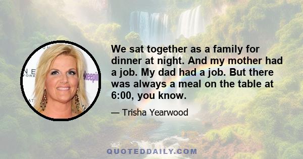 We sat together as a family for dinner at night. And my mother had a job. My dad had a job. But there was always a meal on the table at 6:00, you know.