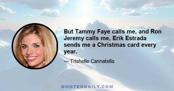 But Tammy Faye calls me, and Ron Jeremy calls me, Erik Estrada sends me a Christmas card every year.