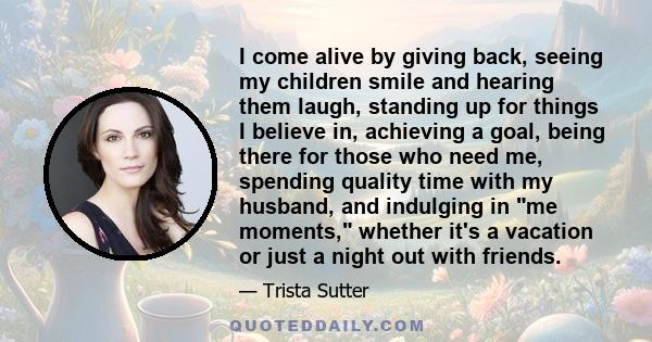 I come alive by giving back, seeing my children smile and hearing them laugh, standing up for things I believe in, achieving a goal, being there for those who need me, spending quality time with my husband, and