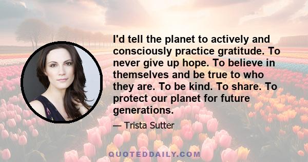 I'd tell the planet to actively and consciously practice gratitude. To never give up hope. To believe in themselves and be true to who they are. To be kind. To share. To protect our planet for future generations.