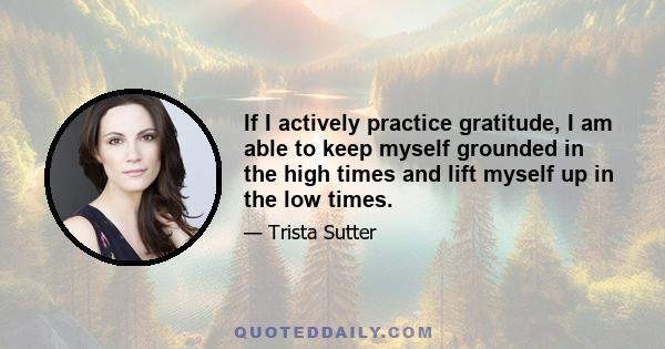 If I actively practice gratitude, I am able to keep myself grounded in the high times and lift myself up in the low times.