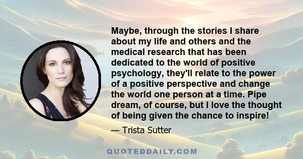 Maybe, through the stories I share about my life and others and the medical research that has been dedicated to the world of positive psychology, they'll relate to the power of a positive perspective and change the