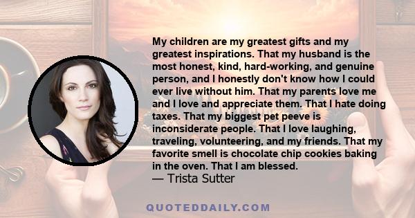 My children are my greatest gifts and my greatest inspirations. That my husband is the most honest, kind, hard-working, and genuine person, and I honestly don't know how I could ever live without him. That my parents