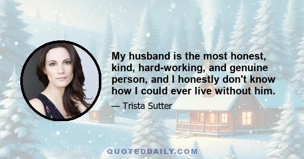 My husband is the most honest, kind, hard-working, and genuine person, and I honestly don't know how I could ever live without him.