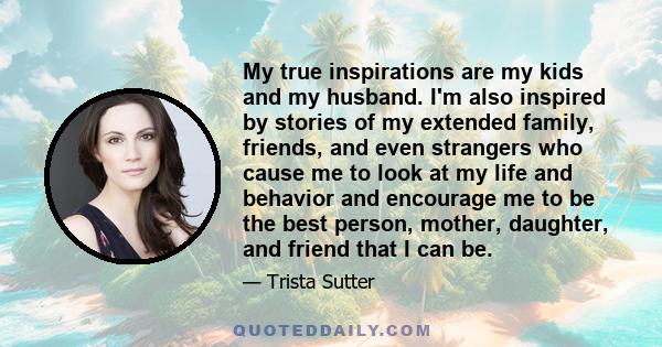 My true inspirations are my kids and my husband. I'm also inspired by stories of my extended family, friends, and even strangers who cause me to look at my life and behavior and encourage me to be the best person,