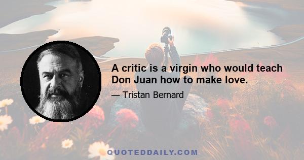 A critic is a virgin who would teach Don Juan how to make love.