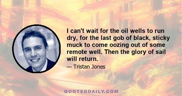 I can't wait for the oil wells to run dry, for the last gob of black, sticky muck to come oozing out of some remote well. Then the glory of sail will return.