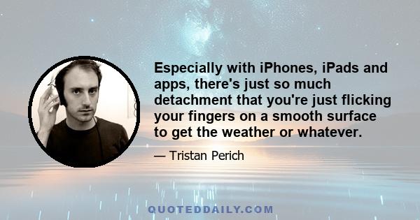 Especially with iPhones, iPads and apps, there's just so much detachment that you're just flicking your fingers on a smooth surface to get the weather or whatever.