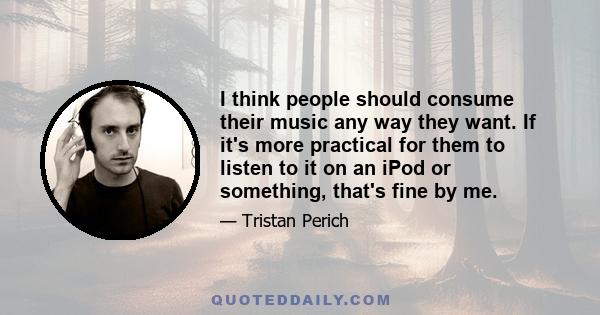 I think people should consume their music any way they want. If it's more practical for them to listen to it on an iPod or something, that's fine by me.